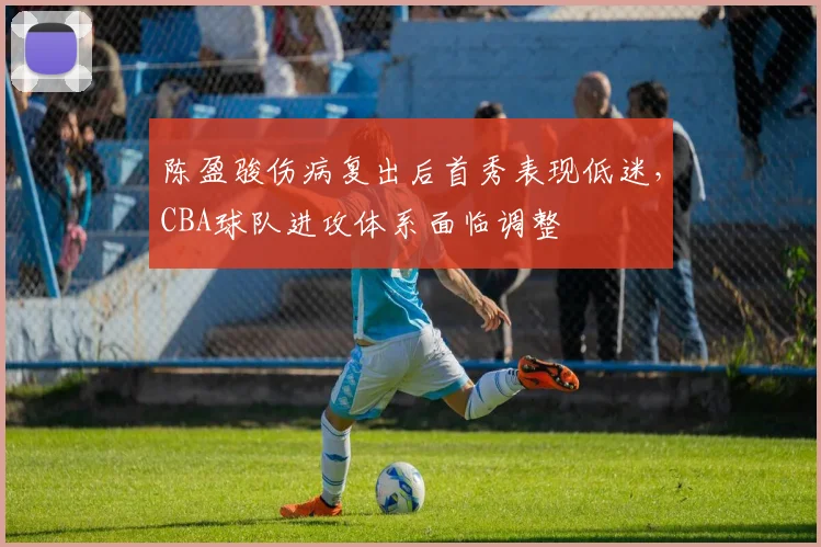 陈盈骏伤病复出后首秀表现低迷，CBA球队进攻体系面临调整