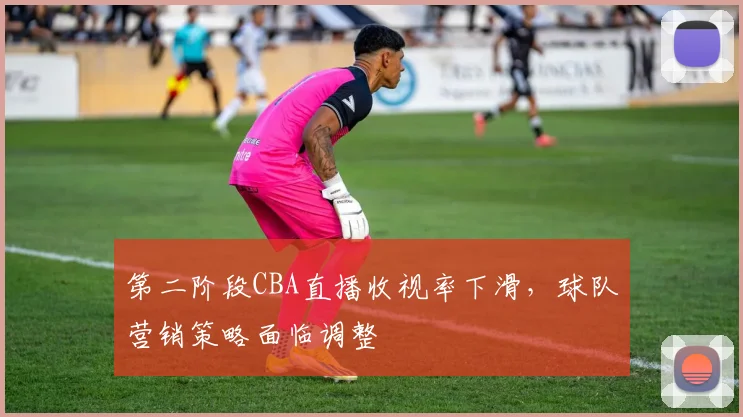 第二阶段CBA直播收视率下滑，球队营销策略面临调整