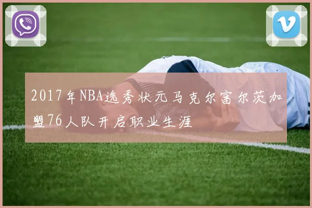 2017年NBA选秀状元马克尔富尔茨加盟76人队开启职业生涯