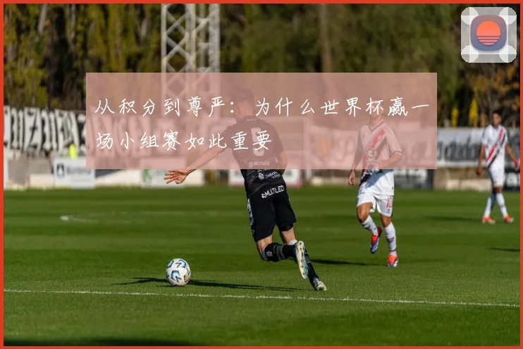 从积分到尊严：为什么世界杯赢一场小组赛如此重要